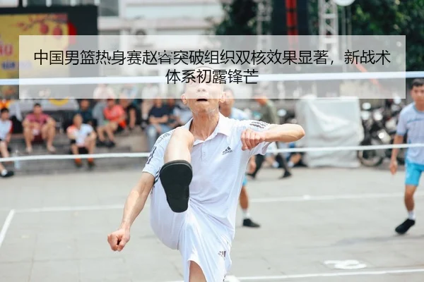 中国男篮热身赛赵睿突破组织双核效果显著，新战术体系初露锋芒