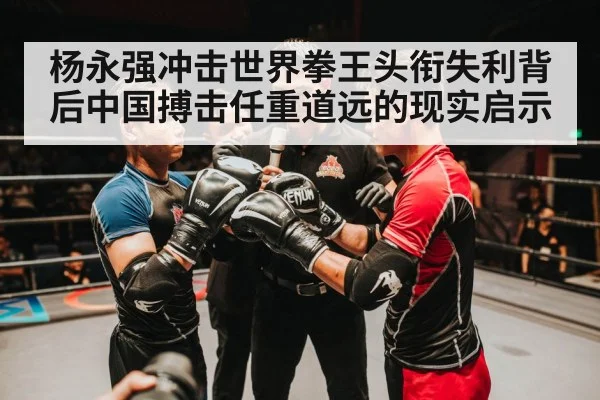杨永强冲击世界拳王头衔失利背后中国搏击任重道远的现实启示