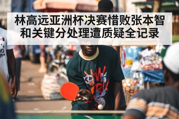 林高远亚洲杯决赛惜败张本智和关键分处理遭质疑全记录
